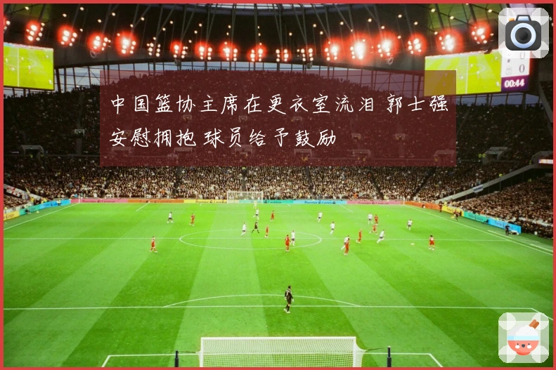 中国篮协主席在更衣室流泪 郭士强安慰拥抱 球员给予鼓励