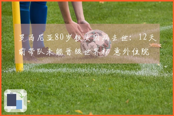 罗马尼亚80岁教头因病去世：12天前带队未能晋级世界杯 意外住院