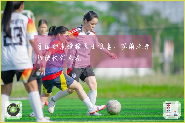 鲁能迎来强援复出惊喜，赛前未开始便收到大礼