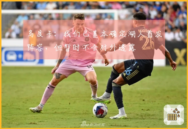 乌度卡：我们已基本确定湖人首发阵容，但暂时不会对外透露