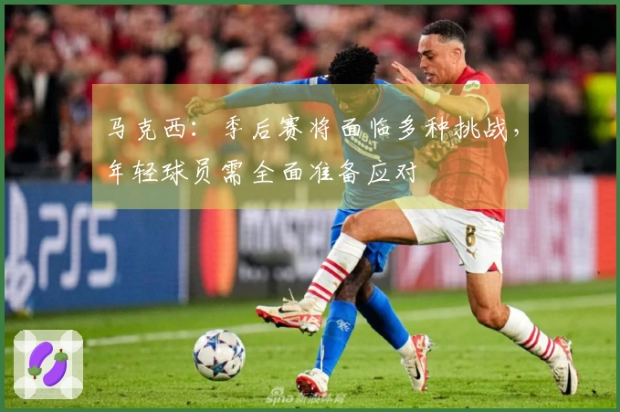 马克西：季后赛将面临多种挑战，年轻球员需全面准备应对