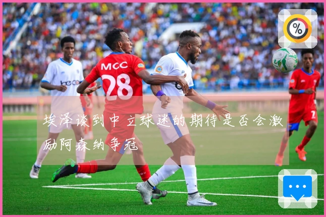 埃泽谈到中立球迷的期待是否会激励阿森纳争冠