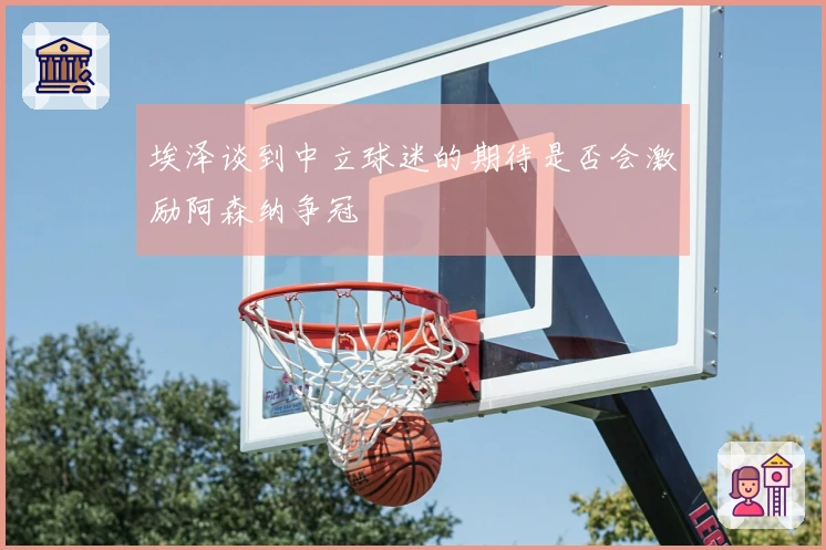 埃泽谈到中立球迷的期待是否会激励阿森纳争冠
