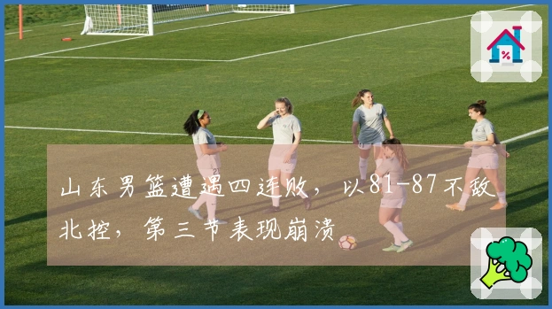 山东男篮遭遇四连败，以81-87不敌北控，第三节表现崩溃