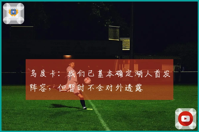 乌度卡：我们已基本确定湖人首发阵容，但暂时不会对外透露