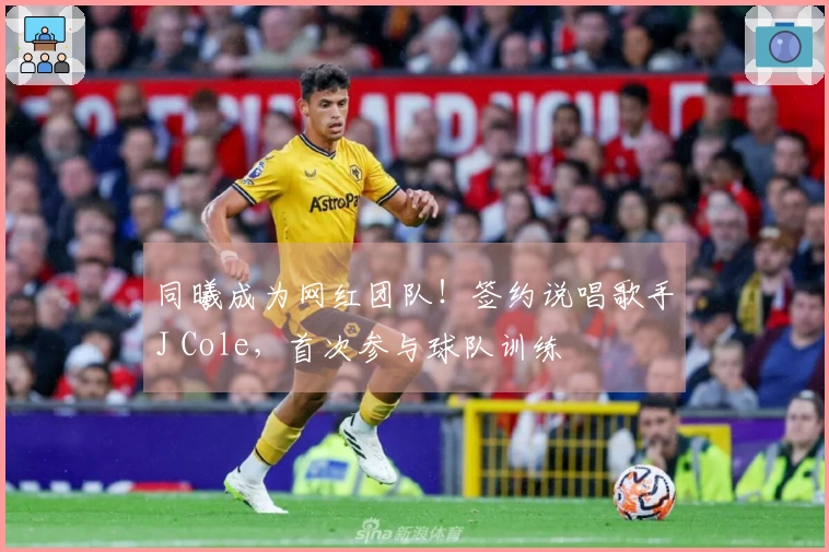 同曦成为网红团队！签约说唱歌手J Cole，首次参与球队训练