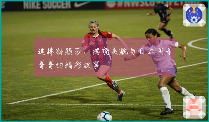 追捧孙颖莎，揭晓美貌与日本国手哥哥的精彩故事