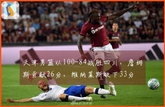 天津男篮以100-84战胜四川，詹姆斯贡献26分，维纳莱斯砍下33分