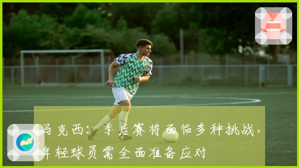 马克西：季后赛将面临多种挑战，年轻球员需全面准备应对
