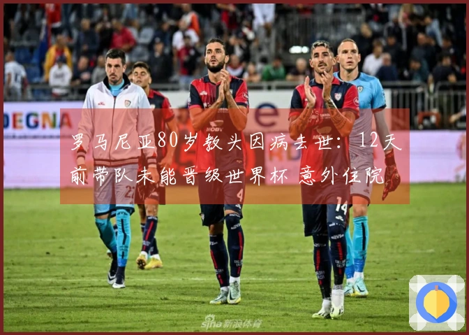 罗马尼亚80岁教头因病去世：12天前带队未能晋级世界杯 意外住院