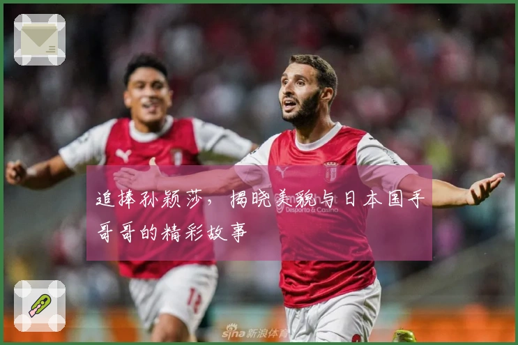 追捧孙颖莎，揭晓美貌与日本国手哥哥的精彩故事
