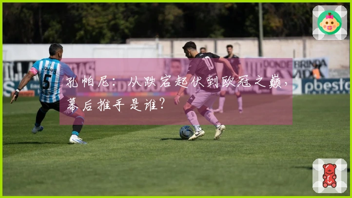 孔帕尼：从跌宕起伏到欧冠之巅，幕后推手是谁？