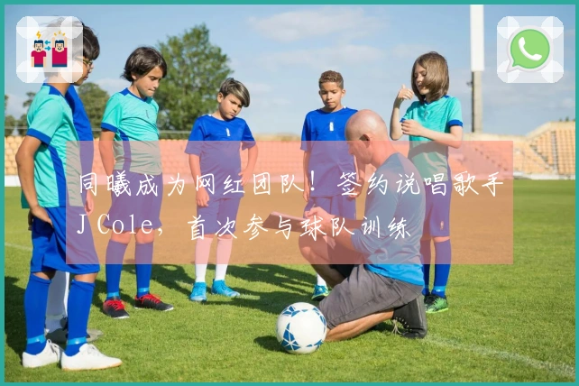 同曦成为网红团队！签约说唱歌手J Cole，首次参与球队训练